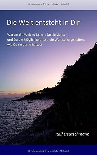 Die Welt entsteht in Dir: Warum die Welt so ist, wie Du sie siehst und Du die Möglichkeit hast, die Welt so zu gestalten, wie Du sie gerne hättest