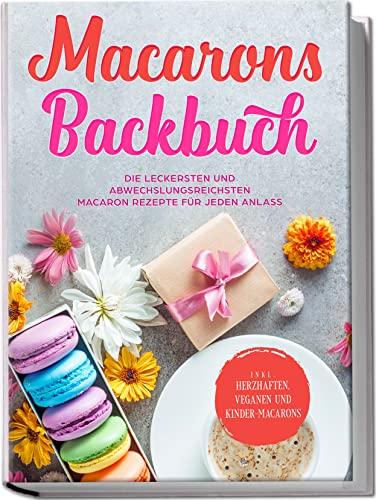 Macarons Backbuch: Die leckersten und abwechslungsreichsten Macaron Rezepte für jeden Anlass | inkl. herzhaften, veganen und Kinder-Macarons