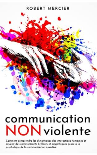 COMMUNICATION NON VIOLENTE: Comment comprendre les dynamiques des interactions humaines et devenir des communicants brillants et empathiques grace a la psychologie de la communication assertive