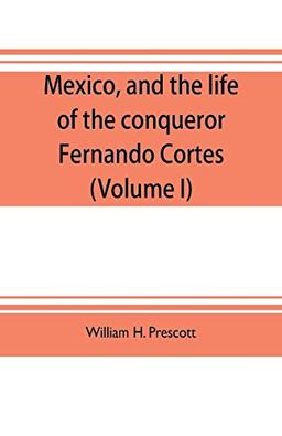 Mexico, and the life of the conqueror Fernando Cortes (Volume I)