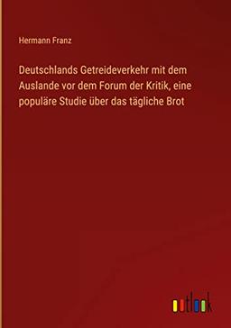 Deutschlands Getreideverkehr mit dem Auslande vor dem Forum der Kritik, eine populäre Studie über das tägliche Brot