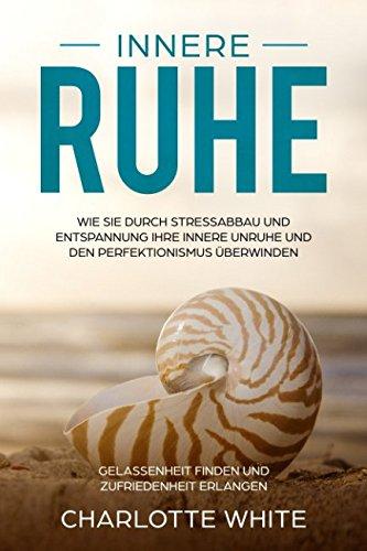 Innere Ruhe Wie Sie durch Stressabbau und Entspannung Ihre innere Unruhe und den Perfektionismus überwinden: Gelassenheit finden und Zufriedenheit erlangen