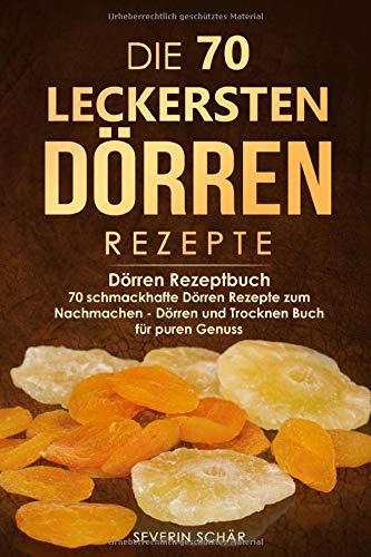 Die 70 leckersten Dörren Rezepte: Dörren Rezeptbuch - 70 schmackhafte Dörren Rezepte zum Nachmachen - Dörren und Trocknen Buch für puren Genuss