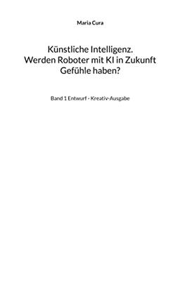 Künstliche Intelligenz. Werden Roboter mit KI in Zukunft Gefühle haben?: Band 1 Entwurf - Kreativ-Ausgabe