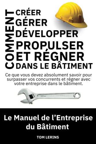 Le Manuel de l'Entreprise du Bâtiment: Comment Créer, Gérer, Développer, Propulser et Régner dans le Bâtiment