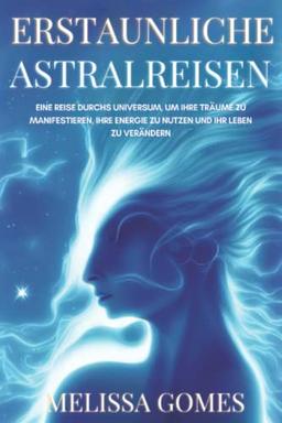 Erstaunliche Astralreisen: Eine Reise Durchs Universum, Um Ihre Träume Zu Manifestieren, Ihre Energie Zu Nutzen Und Ihr Leben Zu Verändern