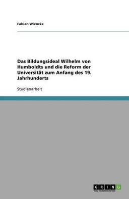 Das Bildungsideal Wilhelm von Humboldts und die Reform der Universität zum Anfang des 19. Jahrhunderts