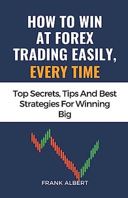 How To Win At Forex Trading Easily, Every Time: Top Secrets, Tips And Best Strategies For Winning Big