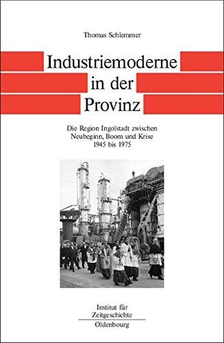 Bayern im Bund: Industriemoderne in der Provinz: Die Region Ingolstadt zwischen Neubeginn, Boom und Krise 1945 bis 1975 (Quellen und Darstellungen zur Zeitgeschichte, Band 57)