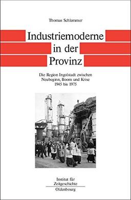 Bayern im Bund: Industriemoderne in der Provinz: Die Region Ingolstadt zwischen Neubeginn, Boom und Krise 1945 bis 1975 (Quellen und Darstellungen zur Zeitgeschichte, Band 57)