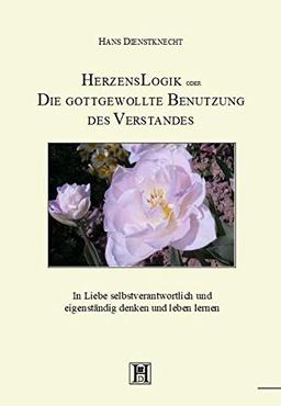 HerzensLogik oder Die gottgewollte Benutzung des Verstandes: In Liebe selbstverantwortlich und eigenständig denken und leben lernen