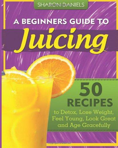 A Beginners Guide To Juicing: 50 Recipes To Detox, Lose Weight, Feel Young, Look Great And Age Gracefully (The Juicing Solution)