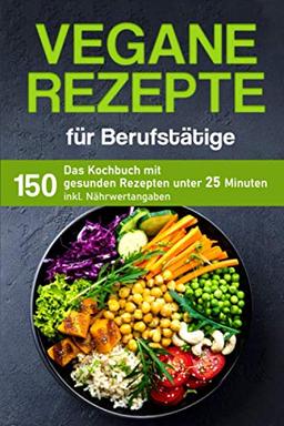 Vegane Rezepte für Berufstätige: Das Kochbuch mit 150 gesunden Rezepten unter 25 Minuten inklusive Nährwertangaben (Kochbuch für Berufstätige)