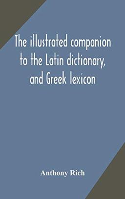 The illustrated companion to the Latin dictionary, and Greek lexicon: forming a glossary of all the words representing visible objects connected with ... and everyday life of the Greeks and Romans