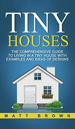 Tiny Houses: The Comprehensive Guide to Living in a Tiny House with Examples and Ideas of Designs