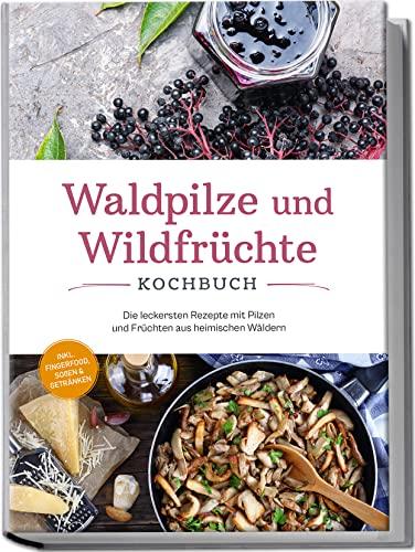 Waldpilze und Wildfrüchte Kochbuch: Die leckersten Rezepte mit Pilzen und Früchten aus heimischen Wäldern - inkl. Fingerfood, Soßen & Getränken