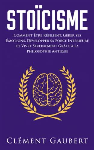 Stoïcisme: Comment Être Résilient, Gérer ses Émotions, Développer sa Force Intérieure et Vivre Sereinement Grâce à La Philosophie Antique