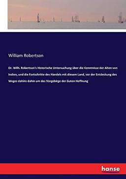 Dr. Wilh. Robertson's Historische Untersuchung über die Kenntnisse der Alten von Indien, und die Fortschritte des Handels mit diesem Land, vor der ... dahin um das Vorgebirge der Guten Hoffnung