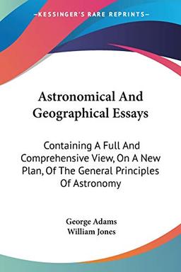 Astronomical And Geographical Essays: Containing A Full And Comprehensive View, On A New Plan, Of The General Principles Of Astronomy