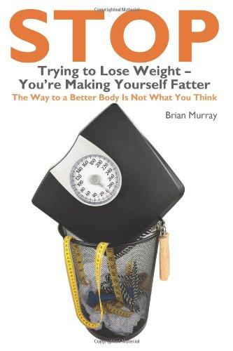 Stop Trying to Lose Weight- You're Making Yourself Fatter: The Way to a Better Body Is Not What You Think