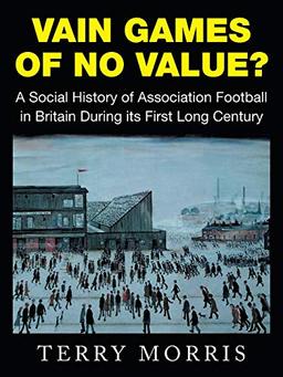 Vain Games of No Value?: A Social History of Association Football in Britain During its First Long Century