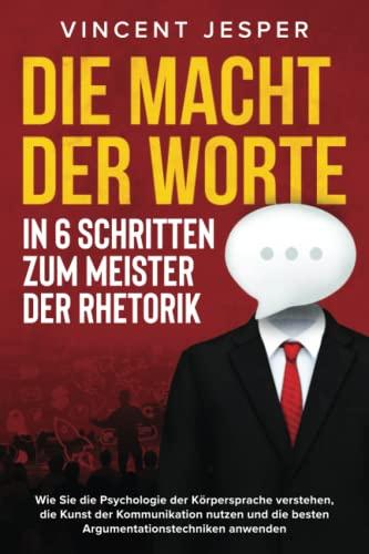 Die Macht der Worte – In 6 Schritten zum Meister der Rhetorik: Wie Sie die Psychologie der Körpersprache verstehen, die Kunst der Kommunikation nutzen und die besten Argumentationstechniken anwenden