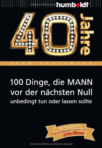 40 Jahre: 100 Dinge, die MANN vor der nächsten Null unbedingt tun oder lassen sollte: Der Ratgeber für Geburtstagskinder/echte Männer