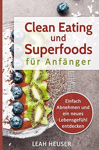 Clean Eating für Anfänger: Clean Eating und Superfoods für Anfänger, Einfach Abnehmen und ein neues Lebensgefühl entdecken