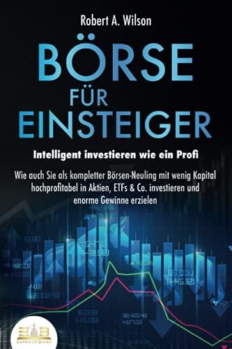 BÖRSE FÜR EINSTEIGER - Intelligent investieren wie ein Profi: Wie auch Sie als kompletter Börsen-Neuling mit wenig Kapital hochprofitabel in Aktien, ETFs & Co. investieren und enorme Gewinne erzielen