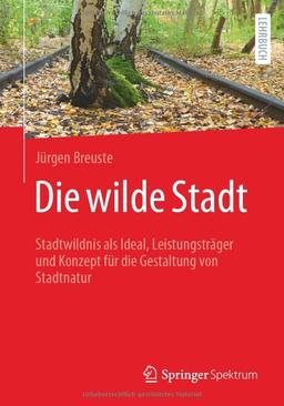 Die wilde Stadt: Stadtwildnis als Ideal, Leistungsträger und Konzept für die Gestaltung von Stadtnatur