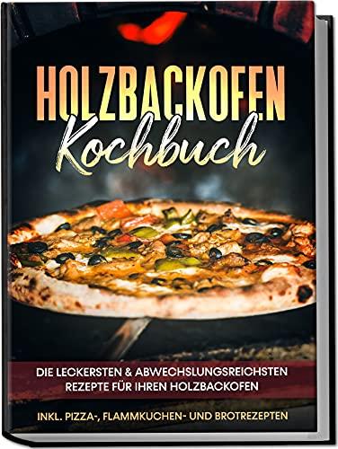 Holzbackofen Kochbuch: Die leckersten & abwechslungsreichsten Rezepte für Ihren Holzbackofen – inkl. Pizza-, Flammkuchen- und Brotrezepten