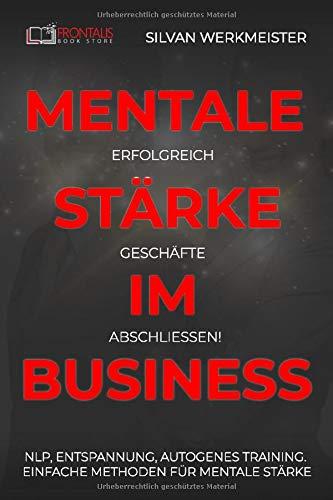 Mentale Stärke im Business: Erfolgreich Geschäfte abschließen! NLP, Entspannung, autogenes Training; einfache Methoden für mentale Stärke