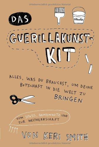 Das Guerillakunst-Kit: Alles, was du brauchst, um deine Botschaft in die Welt zu bringen zum Spaß, Gemeinnutz und zur Weltherrschaft