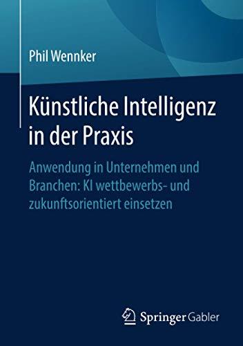 Künstliche Intelligenz in der Praxis: Anwendung in Unternehmen und Branchen: KI wettbewerbs- und zukunftsorientiert einsetzen