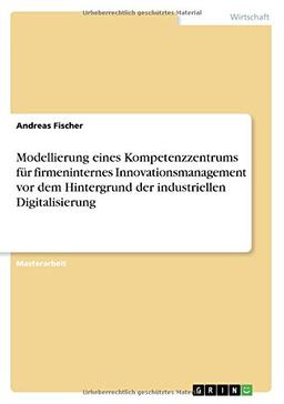 Modellierung eines Kompetenzzentrums für firmeninternes Innovationsmanagement vor dem Hintergrund der industriellen Digitalisierung