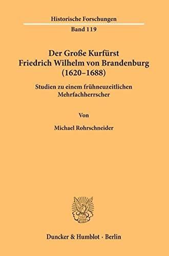 Der Große Kurfürst Friedrich Wilhelm von Brandenburg (1620–1688).: Studien zu einem frühneuzeitlichen Mehrfachherrscher. (Historische Forschungen)