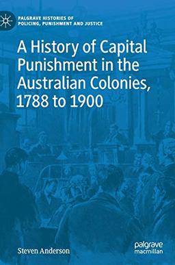 A History of Capital Punishment in the Australian Colonies, 1788 to 1900 (Palgrave Histories of Policing, Punishment and Justice)