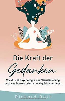 Die Kraft Der Gedanken: Wie Du Mit Psychologie Und Visualisierung Positives Denken Erlernst und Glücklicher Lebst