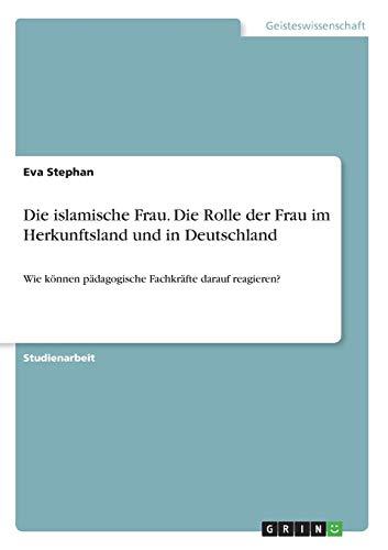 Die islamische Frau. Die Rolle der Frau im Herkunftsland und in Deutschland: Wie können pädagogische Fachkräfte darauf reagieren?