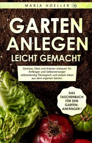 GARTEN ANLEGEN leicht gemacht: Gemüse, Obst und Kräuter anbauen für Anfänger und Selbstversorger selbstständig Ökologisch und autark leben aus dem eigenen Garten. Von zu Hause aus gesund Ernähren.