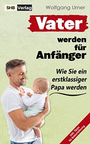 Vater werden für Anfänger: Dieser Vater werden Ratgeber enthüllt endlich, wie Sie ein erstklassiger Papa werden & die Zeit von der Schwangerschaft bis ins Kindesalter mühelos meistern mit BONUS