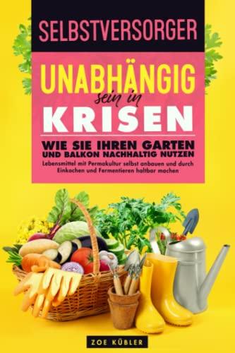 SELBSTVERSORGER - Unabhängig sein in Krisen: Wie Sie Ihren Garten und Balkon nachhaltig nutzen, Lebensmittel mit Permakultur selbst anbauen und durch Einkochen und Fermentieren haltbar machen