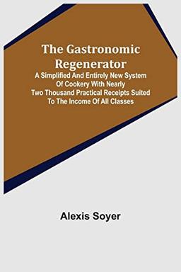 The Gastronomic Regenerator: A Simplified and Entirely New System of Cookery With Nearly Two Thousand Practical Receipts Suited to the Income of All Classes