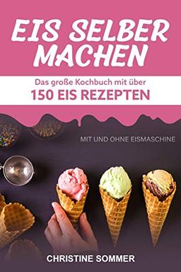 Eis selber machen: Das große Kochbuch mit über 150 Eis Rezepten mit und ohne Eismaschine - Inkl. Eiswaffeln, Eis Shakes, Frozen Yoghurt, Sorbets, Kalorienarmes, Veganes Eis und Eis für Kinder