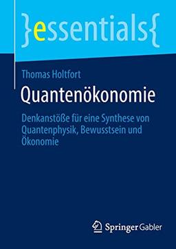 Quantenökonomie: Denkanstöße für eine Synthese von Quantenphysik, Bewusstsein und Ökonomie (essentials)