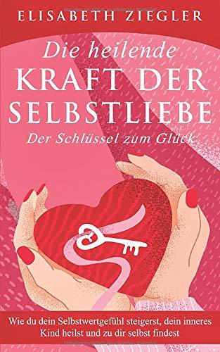 Die heilende Kraft der Selbstliebe - Der Schlüssel zum Glück: Wie du dein Selbstwertgefühl steigerst, dein inneres Kind heilst und zu dir selbst findest