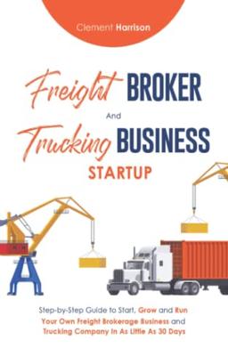 Freight Broker and Trucking Business Startup: How to Start, Grow and Run Your Own Freight Brokerage and Trucking Company In 30 Days: Step-by-Step ... 30 Days with the Most Up-to-Date Information