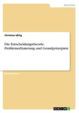 Die Entscheidungstheorie. Problemerläuterung und Grundprinzipien