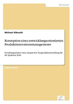 Konzeption eines entwicklungsorientierten Produktinnovationsmanagements: Gestaltungsansätze einer integrierten Neuproduktentwicklung für die Sparkasse Köln