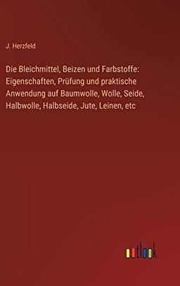 Die Bleichmittel, Beizen und Farbstoffe: Eigenschaften, Prüfung und praktische Anwendung auf Baumwolle, Wolle, Seide, Halbwolle, Halbseide, Jute, Leinen, etc